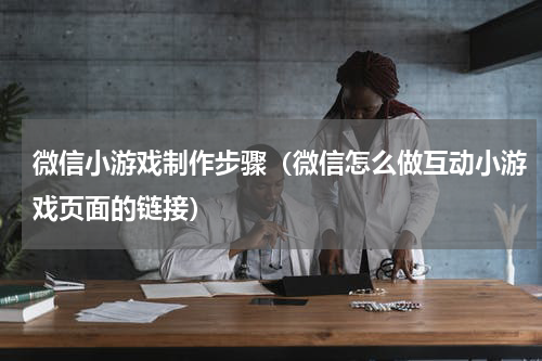 微信小游戏制作步骤（微信怎么做互动小游戏页面的链接）