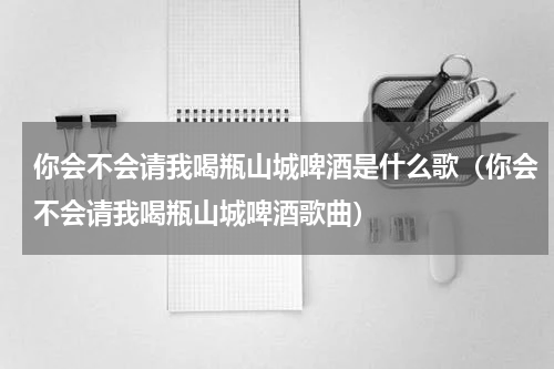 你会不会请我喝瓶山城啤酒是什么歌（你会不会请我喝瓶山城啤酒歌曲）