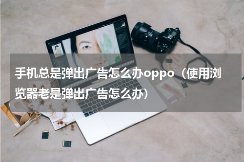 手机总是弹出广告怎么办oppo（使用浏览器老是弹出广告怎么办）