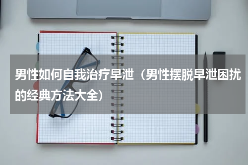 男性如何自我治疗早泄（男性摆脱早泄困扰的经典方法大全）