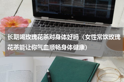 长期喝玫瑰花茶对身体好吗（女性常饮玫瑰花茶能让你气血顺畅身体健康）