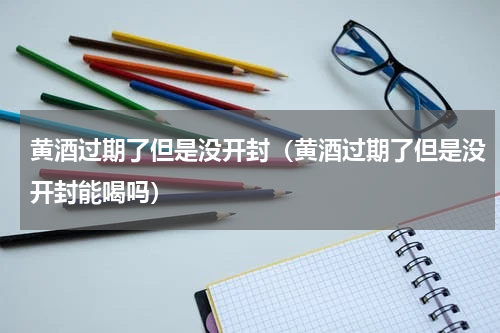 黄酒过期了但是没开封（黄酒过期了但是没开封能喝吗）
