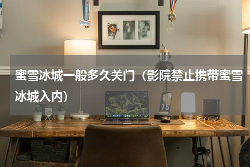 蜜雪冰城一般多久关门（影院禁止携带蜜雪冰城入内）