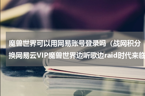 魔兽世界可以用网易账号登录吗（战网积分换网易云VIP魔兽世界边听歌边raid时代来临）