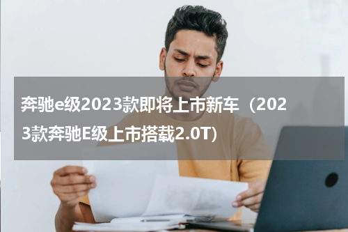 奔驰e级2023款即将上市新车（2023款奔驰E级上市搭载2.0T）