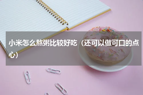 小米怎么熬粥比较好吃（还可以做可口的点心）