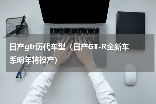 日产gtr历代车型（日产GT-R全新车系明年将投产）