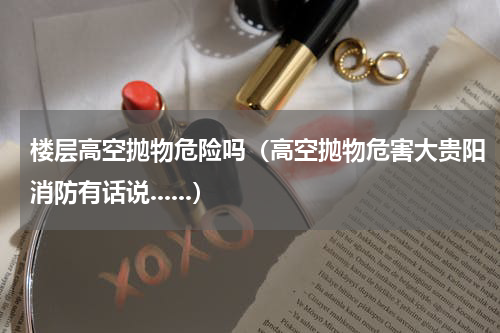楼层高空抛物危险吗（高空抛物危害大贵阳消防有话说......）