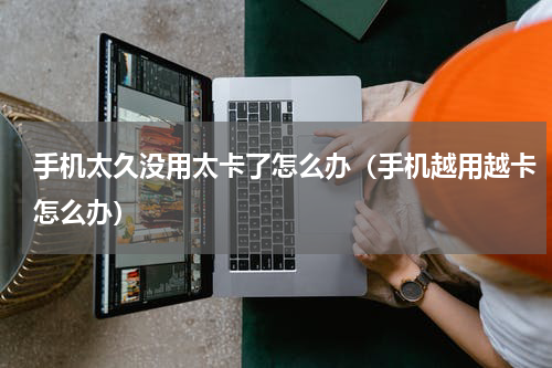 手机太久没用太卡了怎么办（手机越用越卡怎么办）