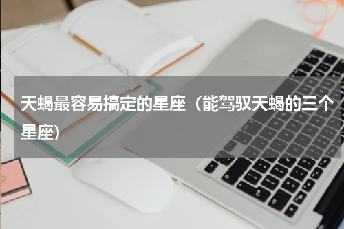 天蝎最容易搞定的星座（能驾驭天蝎的三个星座）