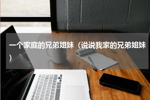 一个家庭的兄弟姐妹（说说我家的兄弟姐妹）
