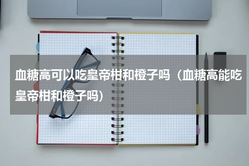 血糖高可以吃皇帝柑和橙子吗（血糖高能吃皇帝柑和橙子吗）