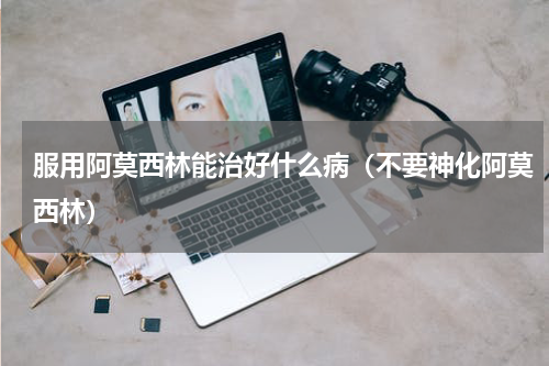 服用阿莫西林能治好什么病（不要神化阿莫西林）