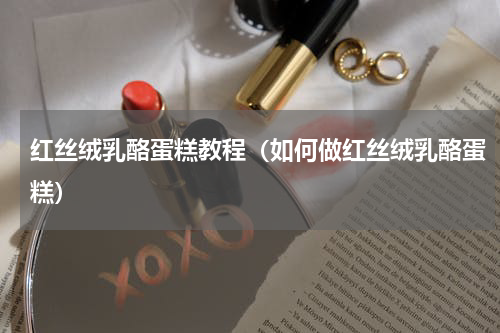 红丝绒乳酪蛋糕教程（如何做红丝绒乳酪蛋糕）