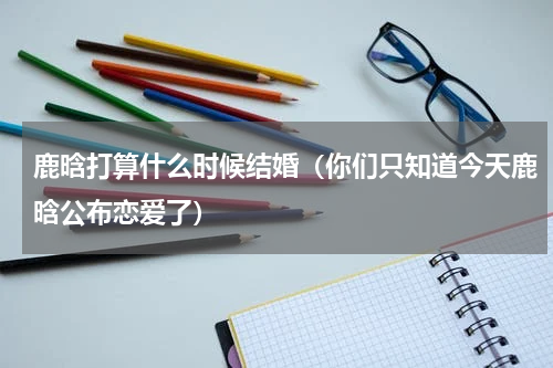 鹿晗打算什么时候结婚（你们只知道今天鹿晗公布恋爱了）