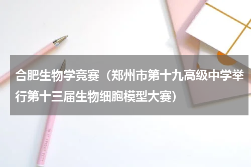 合肥生物学竞赛（郑州市第十九高级中学举行第十三届生物细胞模型大赛）