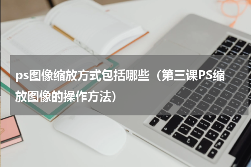 ps图像缩放方式包括哪些（第三课PS缩放图像的操作方法）