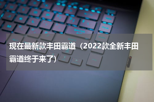 现在最新款丰田霸道（2022款全新丰田霸道终于来了）