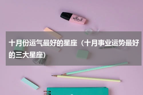 十月份运气最好的星座（十月事业运势最好的三大星座）