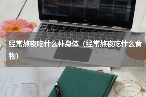 经常熬夜吃什么补身体（经常熬夜吃什么食物）