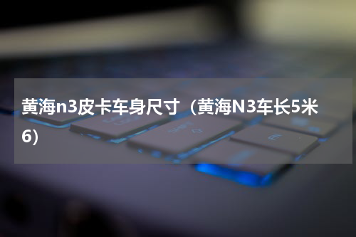 黄海n3皮卡车身尺寸（黄海N3车长5米6）