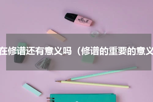 现在修谱还有意义吗（修谱的重要的意义）