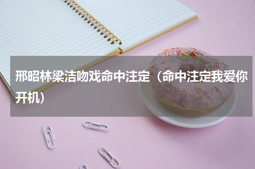 邢昭林梁洁吻戏命中注定（命中注定我爱你开机）