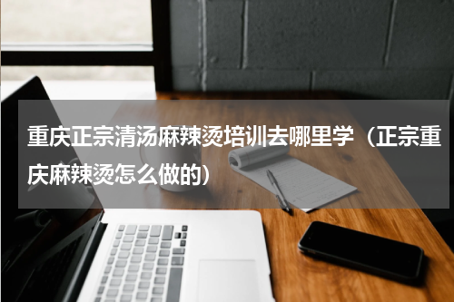 重庆正宗清汤麻辣烫培训去哪里学（正宗重庆麻辣烫怎么做的）
