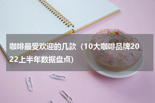 咖啡最受欢迎的几款（10大咖啡品牌2022上半年数据盘点）