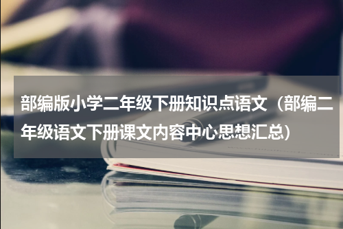 部编版小学二年级下册知识点语文（部编二年级语文下册课文内容中心思想汇总）