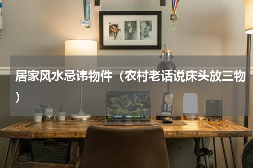居家风水忌讳物件（农村老话说床头放三物）