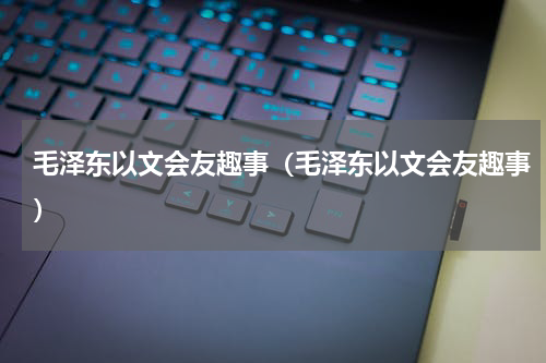 毛泽东以文会友趣事（毛泽东以文会友趣事）