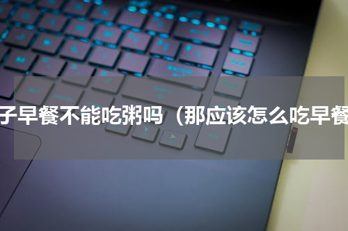 孩子早餐不能吃粥吗（那应该怎么吃早餐）