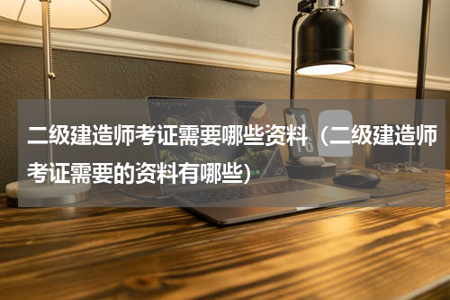 二级建造师考证需要哪些资料（二级建造师考证需要的资料有哪些）