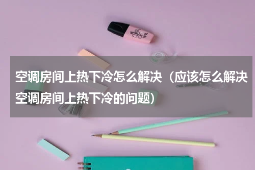 空调房间上热下冷怎么解决（应该怎么解决空调房间上热下冷的问题）