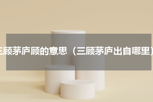 三顾茅庐顾的意思（三顾茅庐出自哪里）