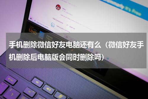 手机删除微信好友电脑还有么（微信好友手机删除后电脑版会同时删除吗）