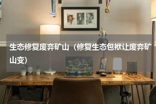 生态修复废弃矿山（修复生态包袱让废弃矿山变）