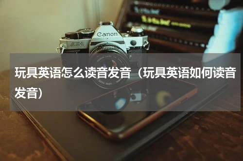 玩具英语怎么读音发音（玩具英语如何读音发音）