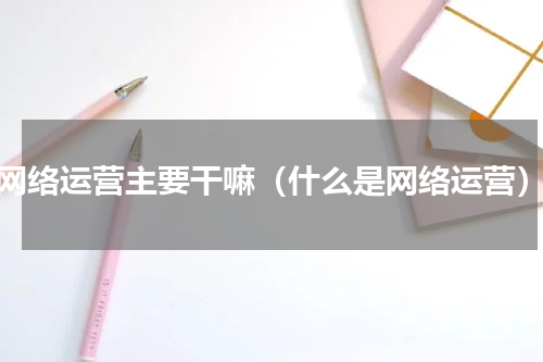 网络运营主要干嘛（什么是网络运营）