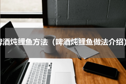 啤酒炖鲤鱼方法（啤酒炖鲤鱼做法介绍）