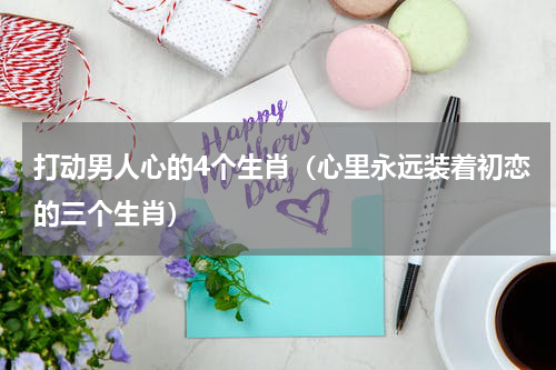 打动男人心的4个生肖（心里永远装着初恋的三个生肖）