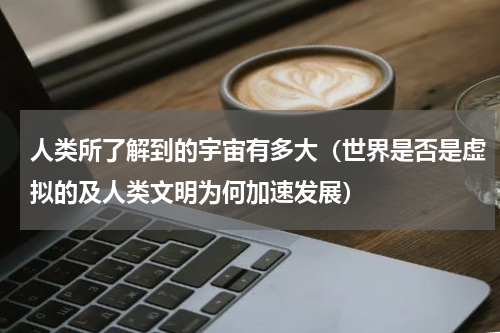 人类所了解到的宇宙有多大（世界是否是虚拟的及人类文明为何加速发展）