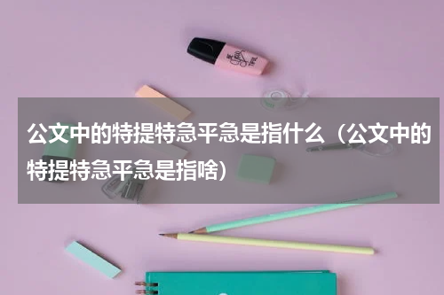 公文中的特提特急平急是指什么（公文中的特提特急平急是指啥）