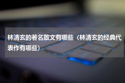 林清玄的著名散文有哪些（林清玄的经典代表作有哪些）