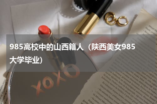 985高校中的山西籍人（陕西美女985大学毕业）