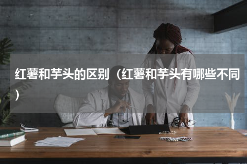 红薯和芋头的区别（红薯和芋头有哪些不同）