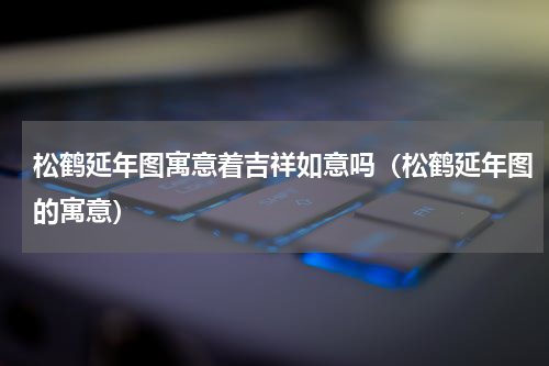 松鹤延年图寓意着吉祥如意吗（松鹤延年图的寓意）