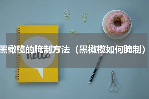 黑橄榄的腌制方法（黑橄榄如何腌制）