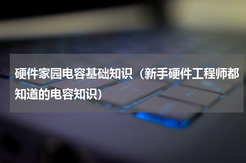 硬件家园电容基础知识（新手硬件工程师都知道的电容知识）